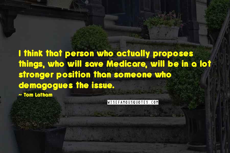 Tom Latham Quotes: I think that person who actually proposes things, who will save Medicare, will be in a lot stronger position than someone who demagogues the issue.