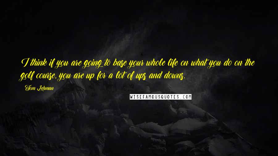 Tom Lehman Quotes: I think if you are going to base your whole life on what you do on the golf course, you are up for a lot of ups and downs.