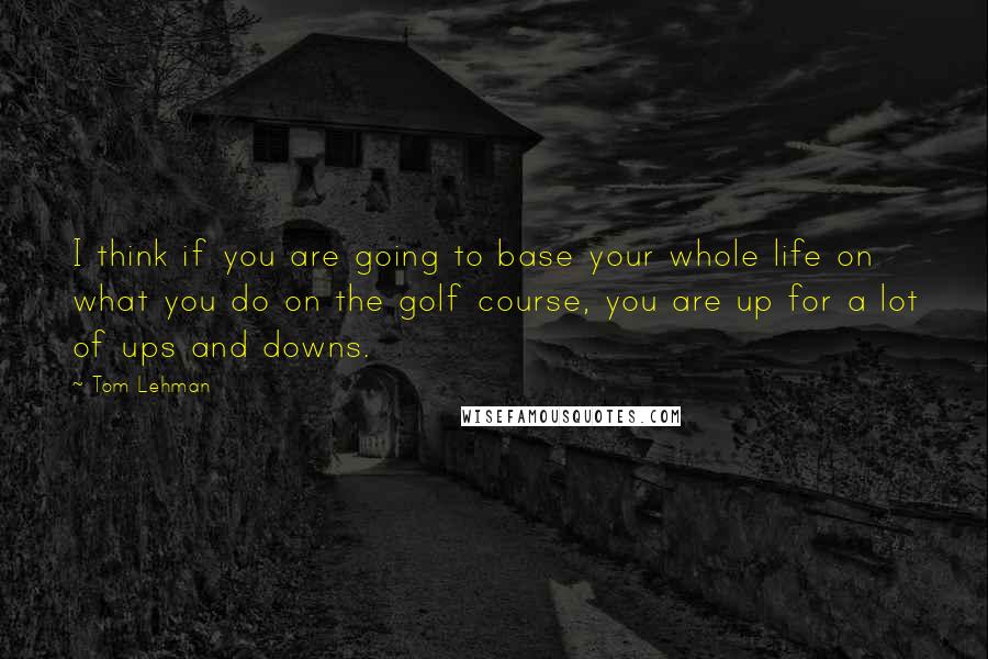 Tom Lehman Quotes: I think if you are going to base your whole life on what you do on the golf course, you are up for a lot of ups and downs.