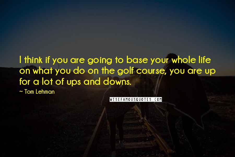 Tom Lehman Quotes: I think if you are going to base your whole life on what you do on the golf course, you are up for a lot of ups and downs.