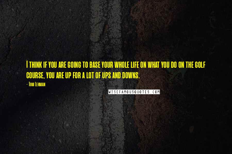 Tom Lehman Quotes: I think if you are going to base your whole life on what you do on the golf course, you are up for a lot of ups and downs.