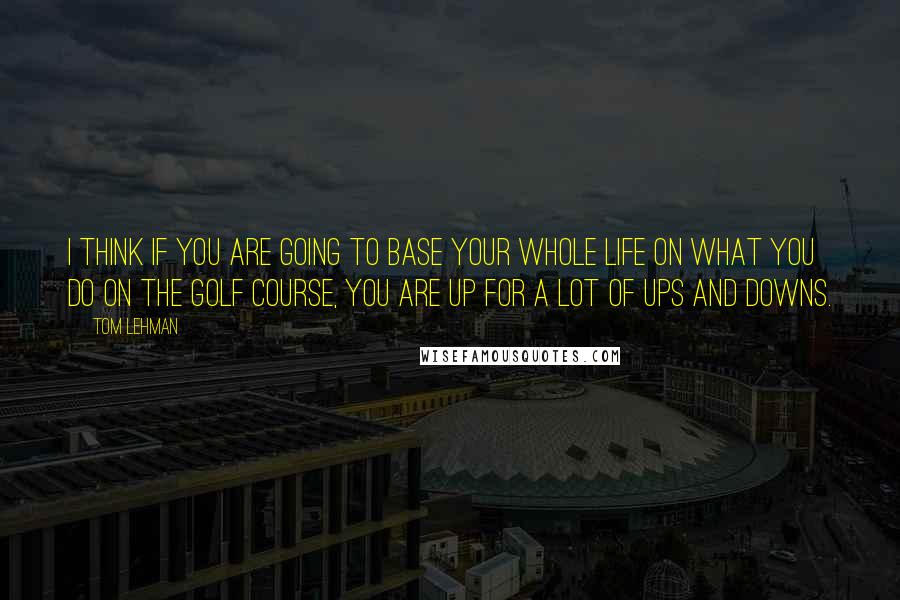 Tom Lehman Quotes: I think if you are going to base your whole life on what you do on the golf course, you are up for a lot of ups and downs.