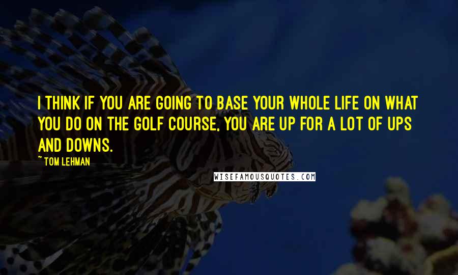 Tom Lehman Quotes: I think if you are going to base your whole life on what you do on the golf course, you are up for a lot of ups and downs.