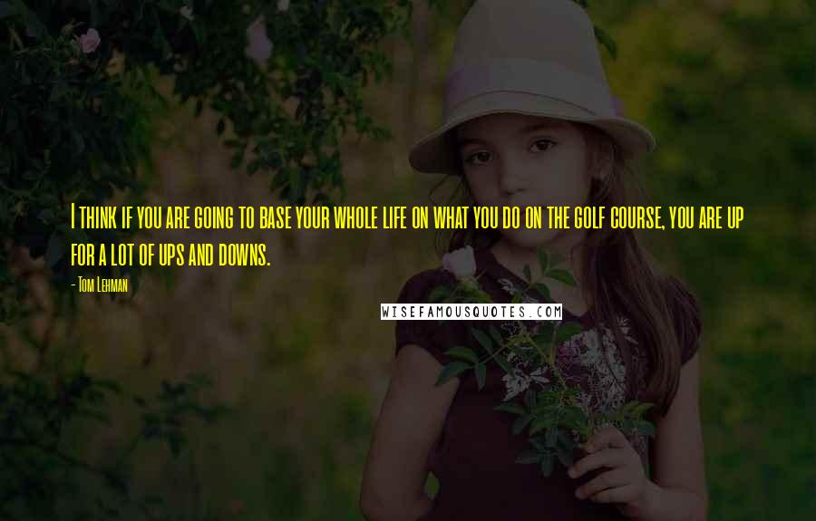 Tom Lehman Quotes: I think if you are going to base your whole life on what you do on the golf course, you are up for a lot of ups and downs.