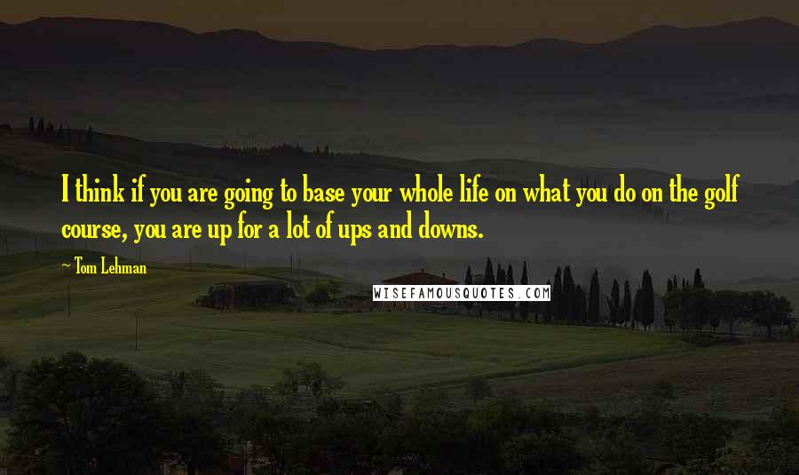 Tom Lehman Quotes: I think if you are going to base your whole life on what you do on the golf course, you are up for a lot of ups and downs.