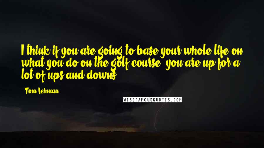 Tom Lehman Quotes: I think if you are going to base your whole life on what you do on the golf course, you are up for a lot of ups and downs.