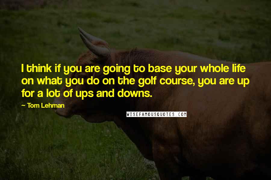 Tom Lehman Quotes: I think if you are going to base your whole life on what you do on the golf course, you are up for a lot of ups and downs.