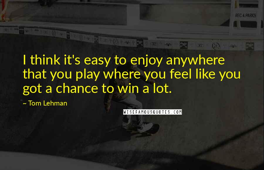 Tom Lehman Quotes: I think it's easy to enjoy anywhere that you play where you feel like you got a chance to win a lot.