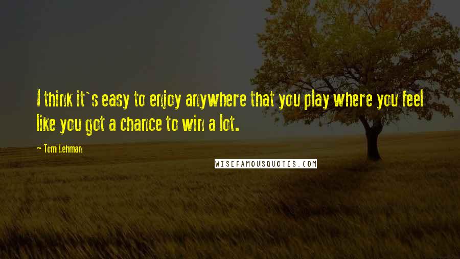 Tom Lehman Quotes: I think it's easy to enjoy anywhere that you play where you feel like you got a chance to win a lot.