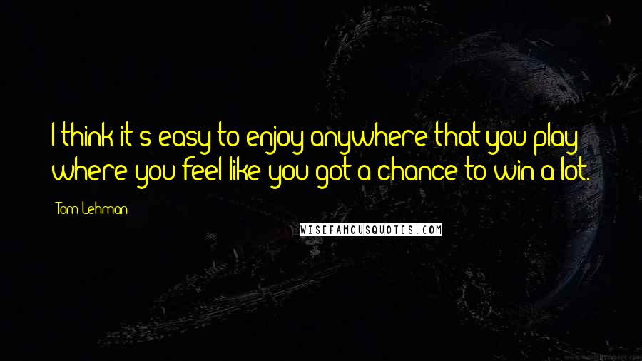 Tom Lehman Quotes: I think it's easy to enjoy anywhere that you play where you feel like you got a chance to win a lot.