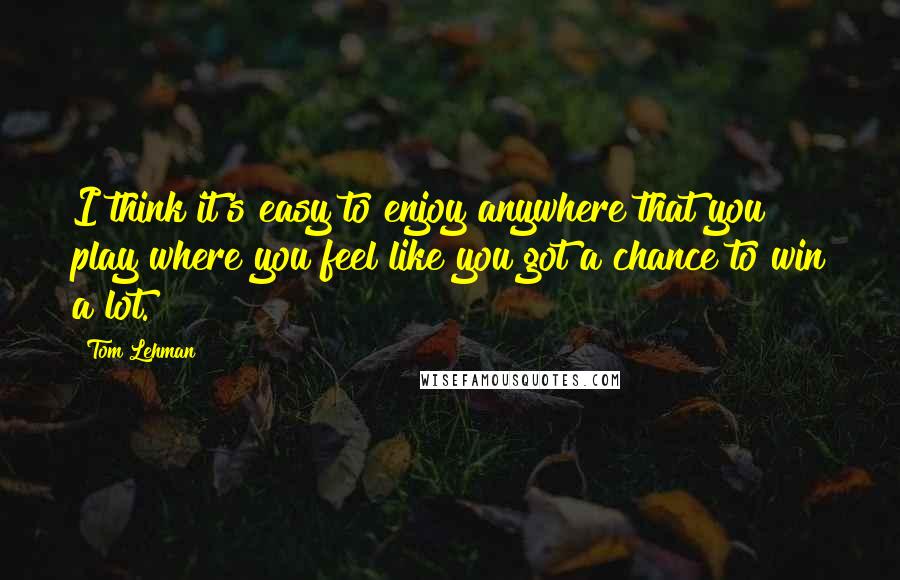 Tom Lehman Quotes: I think it's easy to enjoy anywhere that you play where you feel like you got a chance to win a lot.