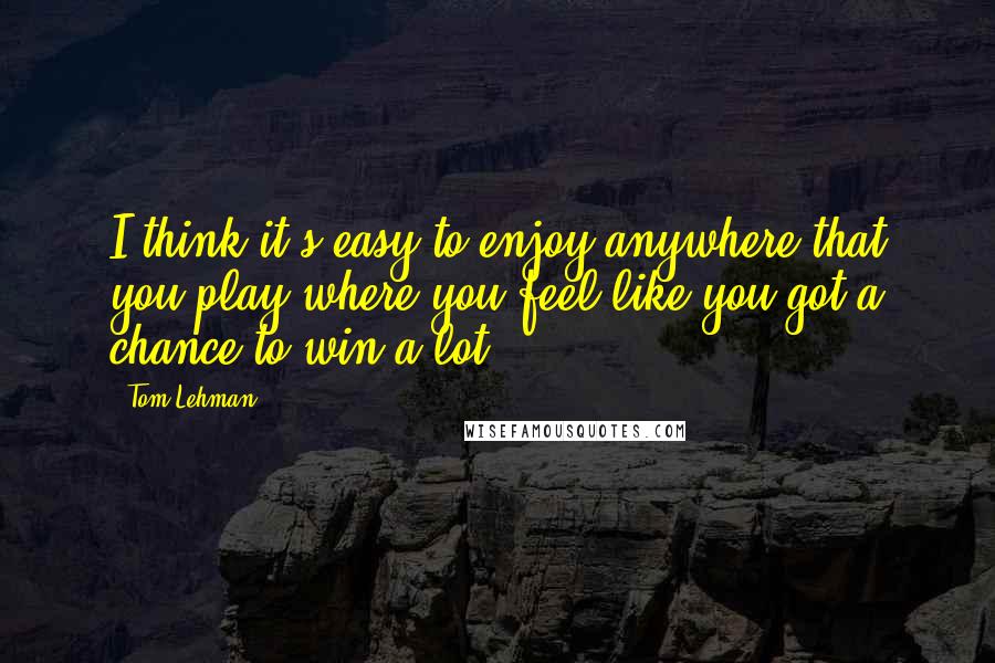 Tom Lehman Quotes: I think it's easy to enjoy anywhere that you play where you feel like you got a chance to win a lot.