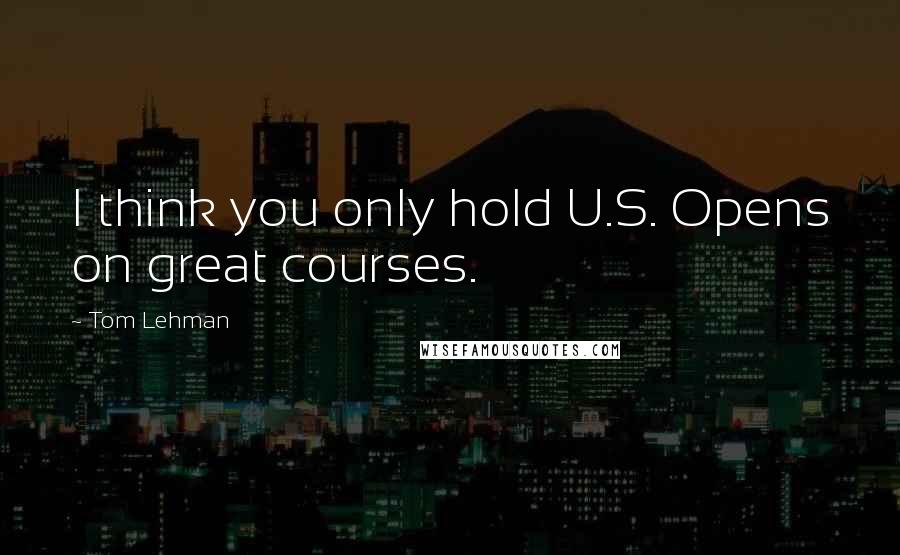 Tom Lehman Quotes: I think you only hold U.S. Opens on great courses.