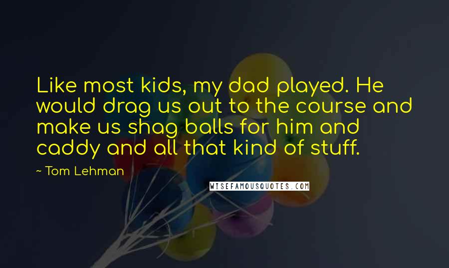 Tom Lehman Quotes: Like most kids, my dad played. He would drag us out to the course and make us shag balls for him and caddy and all that kind of stuff.