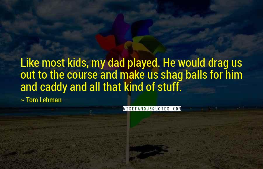 Tom Lehman Quotes: Like most kids, my dad played. He would drag us out to the course and make us shag balls for him and caddy and all that kind of stuff.