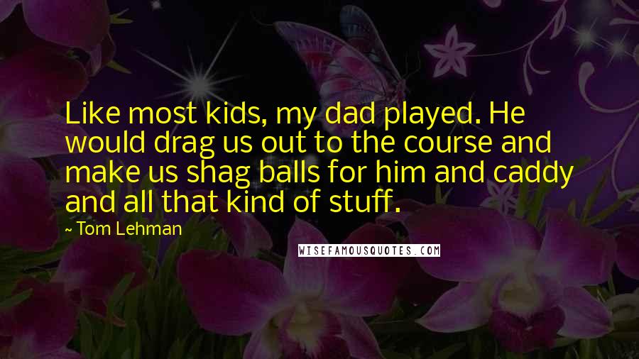 Tom Lehman Quotes: Like most kids, my dad played. He would drag us out to the course and make us shag balls for him and caddy and all that kind of stuff.