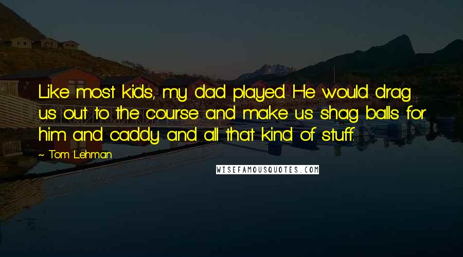 Tom Lehman Quotes: Like most kids, my dad played. He would drag us out to the course and make us shag balls for him and caddy and all that kind of stuff.