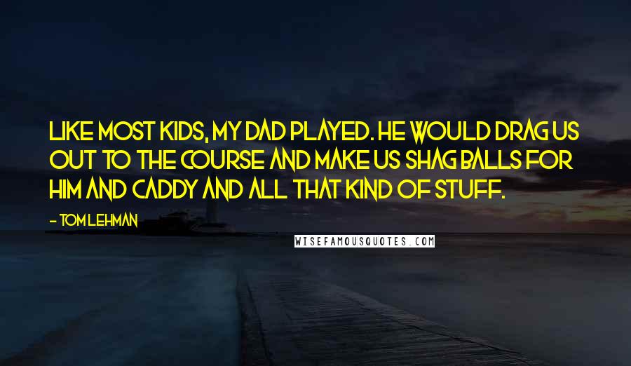 Tom Lehman Quotes: Like most kids, my dad played. He would drag us out to the course and make us shag balls for him and caddy and all that kind of stuff.