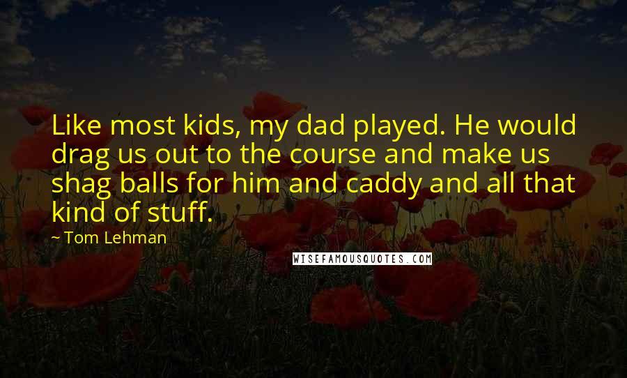 Tom Lehman Quotes: Like most kids, my dad played. He would drag us out to the course and make us shag balls for him and caddy and all that kind of stuff.