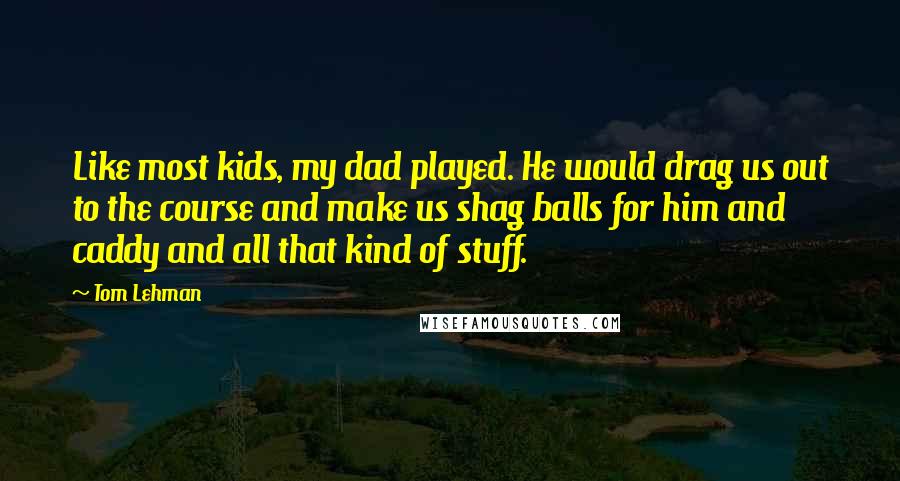 Tom Lehman Quotes: Like most kids, my dad played. He would drag us out to the course and make us shag balls for him and caddy and all that kind of stuff.