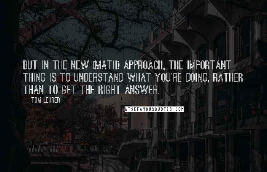 Tom Lehrer Quotes: But in the new (math) approach, the important thing is to understand what you're doing, rather than to get the right answer.