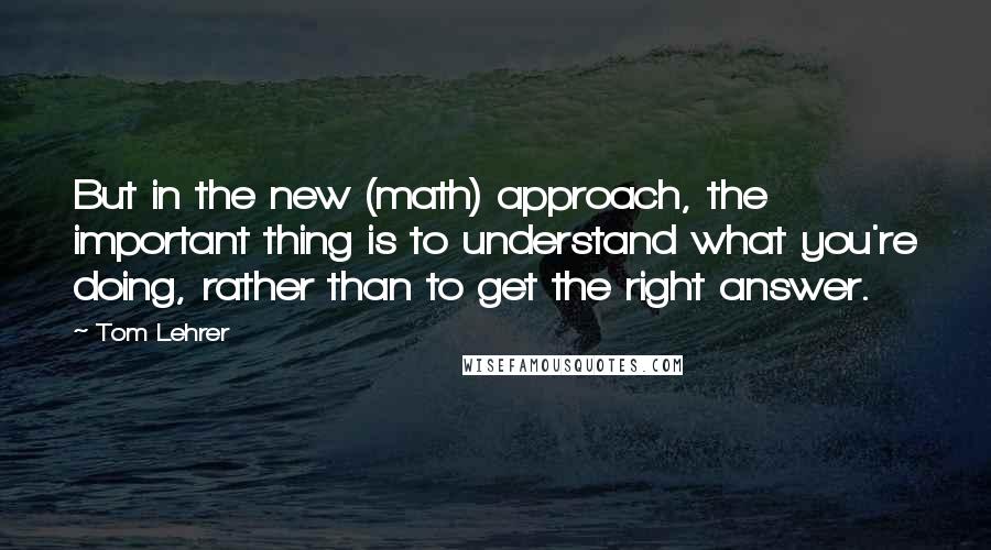 Tom Lehrer Quotes: But in the new (math) approach, the important thing is to understand what you're doing, rather than to get the right answer.