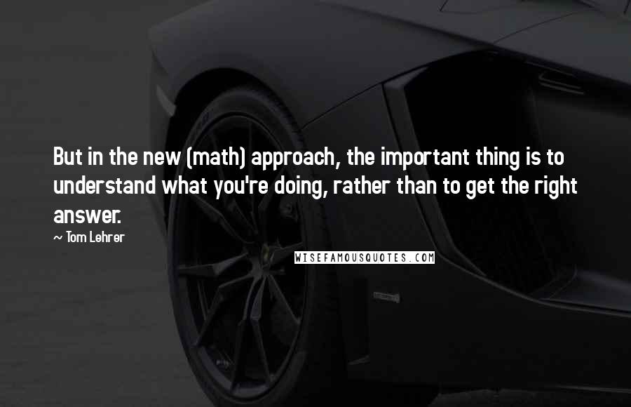 Tom Lehrer Quotes: But in the new (math) approach, the important thing is to understand what you're doing, rather than to get the right answer.