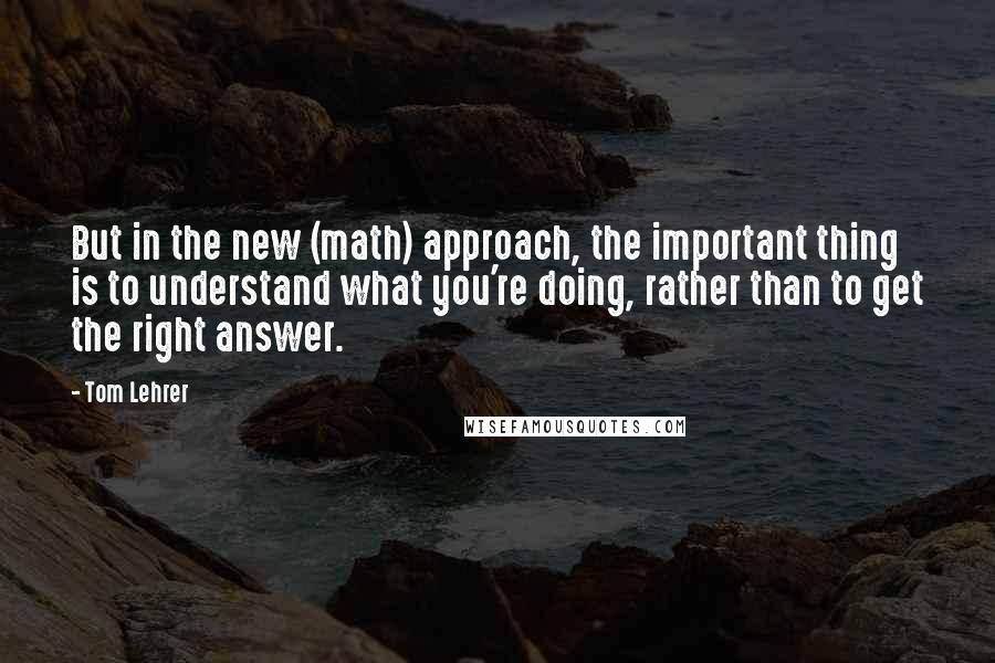 Tom Lehrer Quotes: But in the new (math) approach, the important thing is to understand what you're doing, rather than to get the right answer.