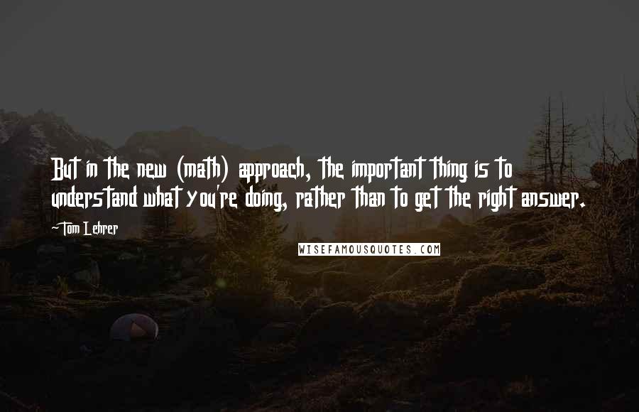 Tom Lehrer Quotes: But in the new (math) approach, the important thing is to understand what you're doing, rather than to get the right answer.