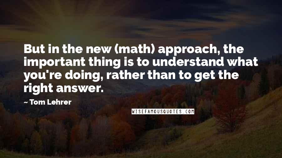 Tom Lehrer Quotes: But in the new (math) approach, the important thing is to understand what you're doing, rather than to get the right answer.