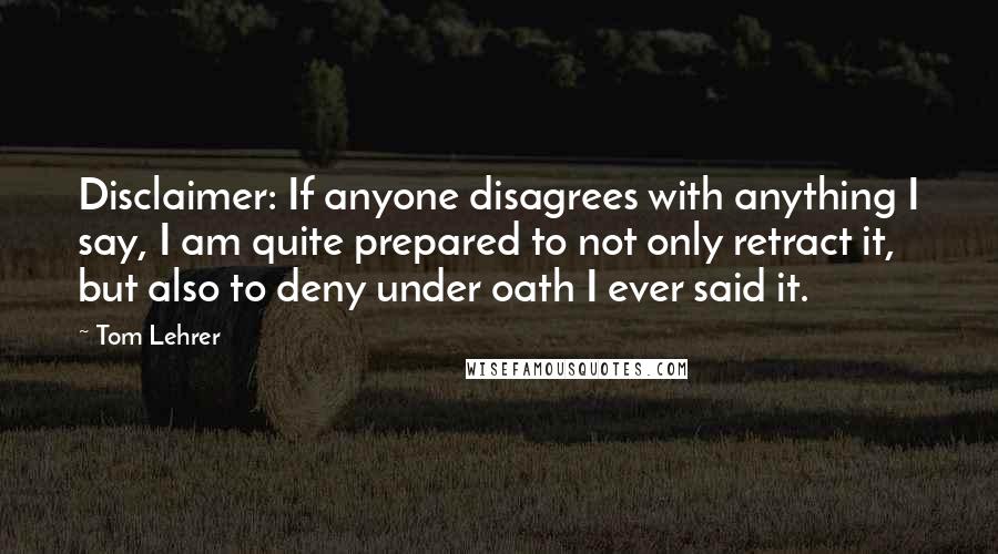 Tom Lehrer Quotes: Disclaimer: If anyone disagrees with anything I say, I am quite prepared to not only retract it, but also to deny under oath I ever said it.