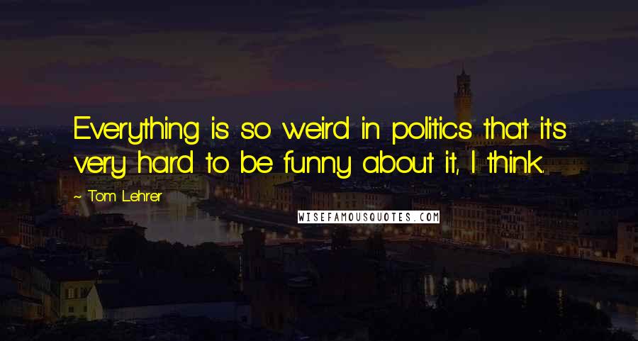 Tom Lehrer Quotes: Everything is so weird in politics that it's very hard to be funny about it, I think.
