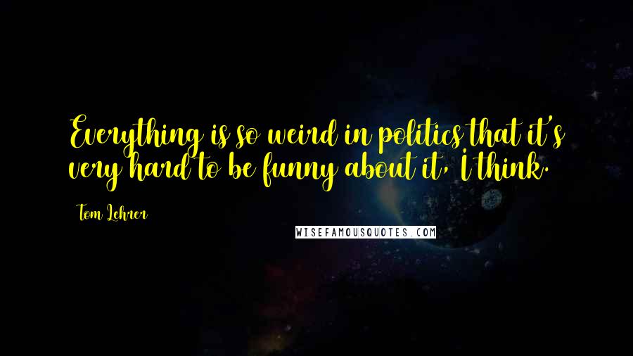 Tom Lehrer Quotes: Everything is so weird in politics that it's very hard to be funny about it, I think.