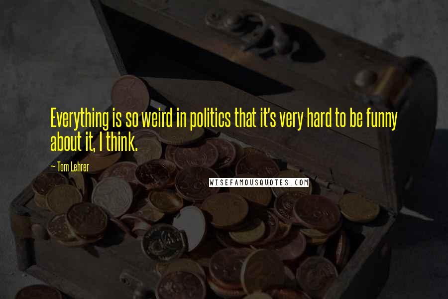 Tom Lehrer Quotes: Everything is so weird in politics that it's very hard to be funny about it, I think.