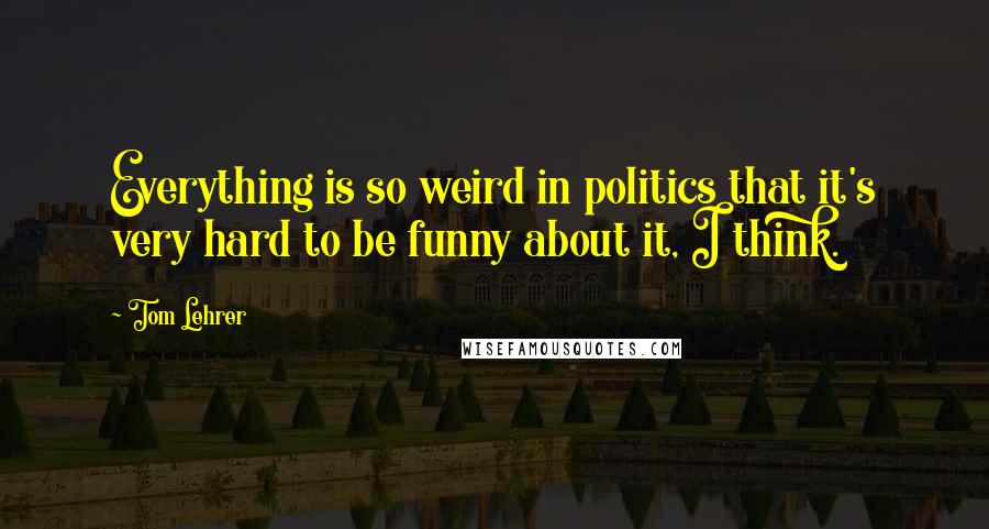 Tom Lehrer Quotes: Everything is so weird in politics that it's very hard to be funny about it, I think.