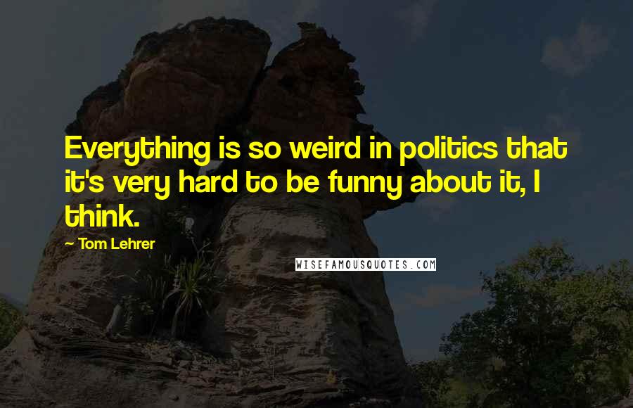 Tom Lehrer Quotes: Everything is so weird in politics that it's very hard to be funny about it, I think.