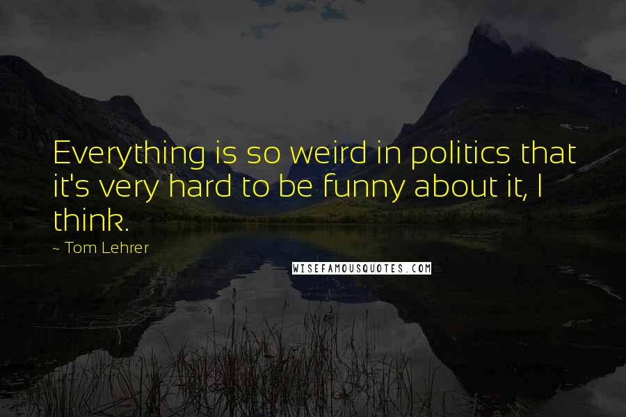 Tom Lehrer Quotes: Everything is so weird in politics that it's very hard to be funny about it, I think.