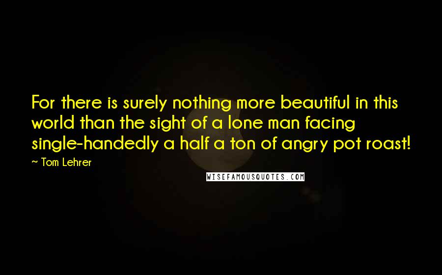 Tom Lehrer Quotes: For there is surely nothing more beautiful in this world than the sight of a lone man facing single-handedly a half a ton of angry pot roast!