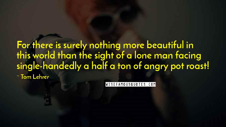 Tom Lehrer Quotes: For there is surely nothing more beautiful in this world than the sight of a lone man facing single-handedly a half a ton of angry pot roast!
