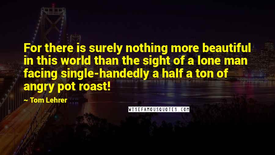 Tom Lehrer Quotes: For there is surely nothing more beautiful in this world than the sight of a lone man facing single-handedly a half a ton of angry pot roast!