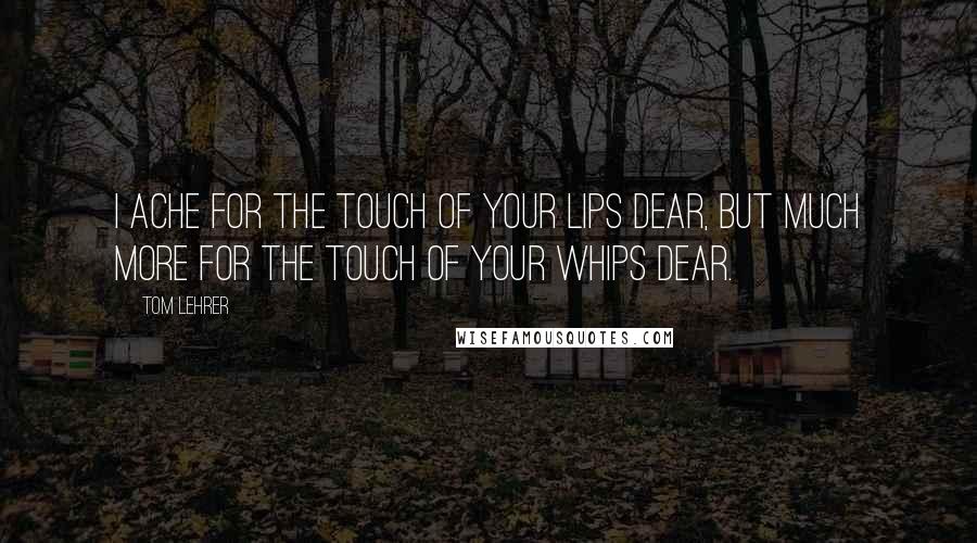 Tom Lehrer Quotes: I ache for the touch of your lips dear, but much more for the touch of your whips dear.