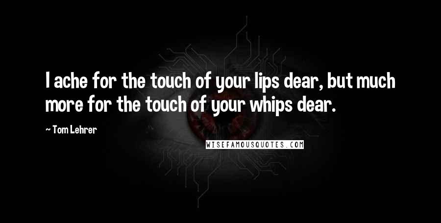 Tom Lehrer Quotes: I ache for the touch of your lips dear, but much more for the touch of your whips dear.