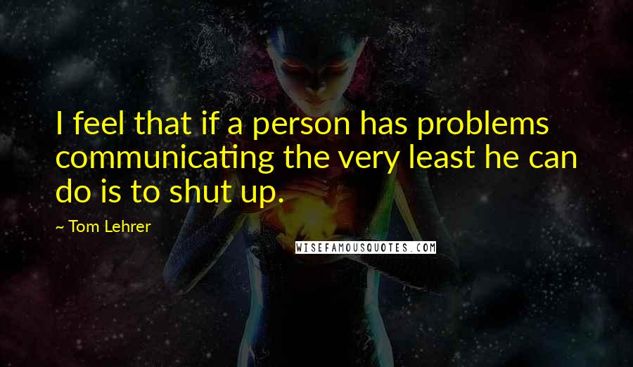 Tom Lehrer Quotes: I feel that if a person has problems communicating the very least he can do is to shut up.