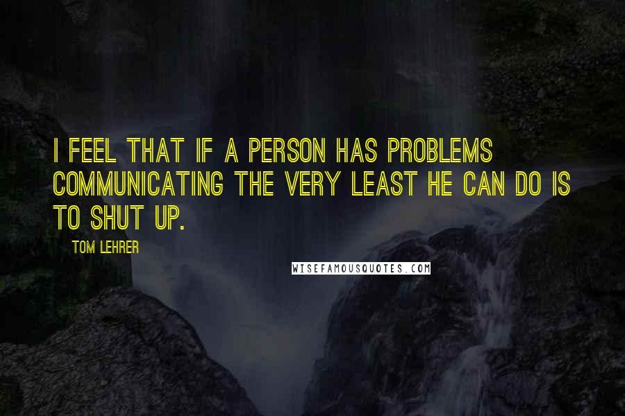 Tom Lehrer Quotes: I feel that if a person has problems communicating the very least he can do is to shut up.