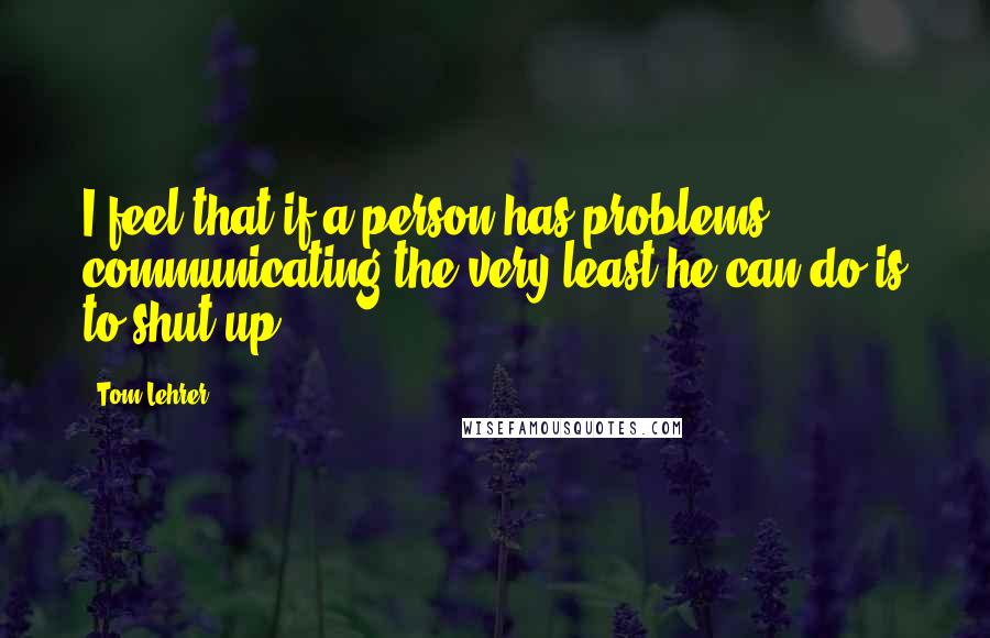 Tom Lehrer Quotes: I feel that if a person has problems communicating the very least he can do is to shut up.