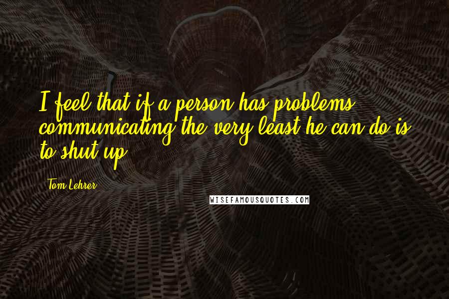 Tom Lehrer Quotes: I feel that if a person has problems communicating the very least he can do is to shut up.