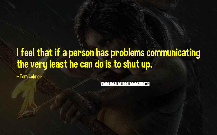 Tom Lehrer Quotes: I feel that if a person has problems communicating the very least he can do is to shut up.