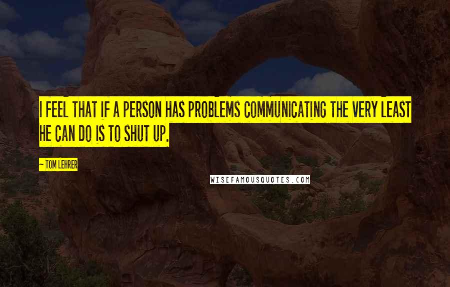 Tom Lehrer Quotes: I feel that if a person has problems communicating the very least he can do is to shut up.