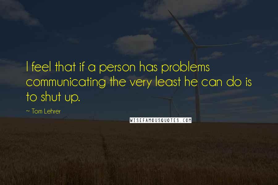 Tom Lehrer Quotes: I feel that if a person has problems communicating the very least he can do is to shut up.