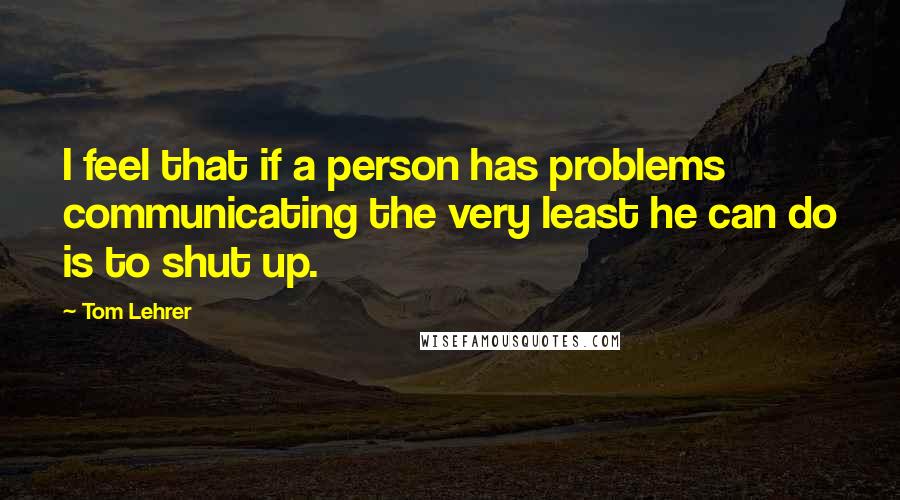 Tom Lehrer Quotes: I feel that if a person has problems communicating the very least he can do is to shut up.